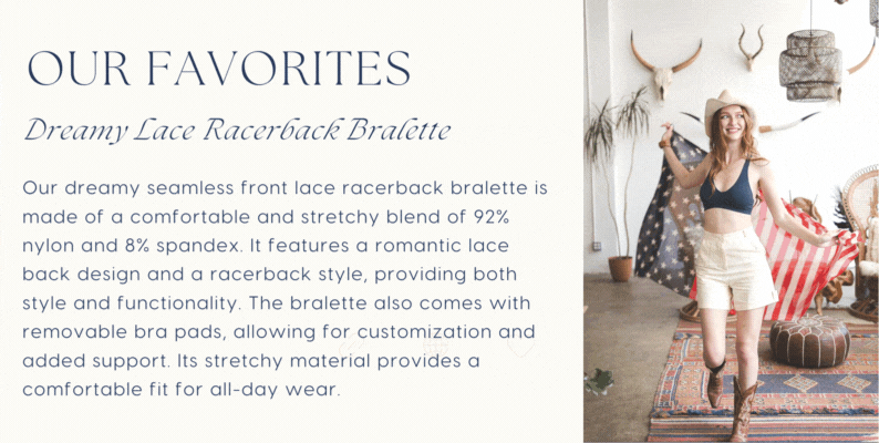 OUR FAVORITES Dreamy Lace Racerback Draltte Our dreamy seamless front lace racerback bralette is made of a comfortable and stretchy blend of 92% nylon and 8% spandex. It features a romantic lace back design and a racerback style, providing both style and functionality. The bralette also comes with removable bra pads, allowing for customization and added support. Its stretchy material provides a comfortable fit for all-day wear. 